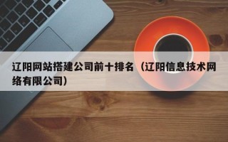 利津辽阳网站搭建公司前十排名（辽阳信息技术网络有限公司）