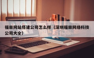 利津福田网站搭建公司怎么样（深圳福田网络科技公司大全）