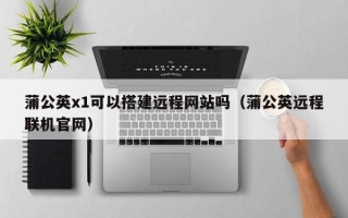 利津蒲公英x1可以搭建远程网站吗（蒲公英远程联机官网）